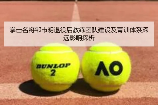 拳击名将邹市明退役后教练团队建设及青训体系深远影响探析